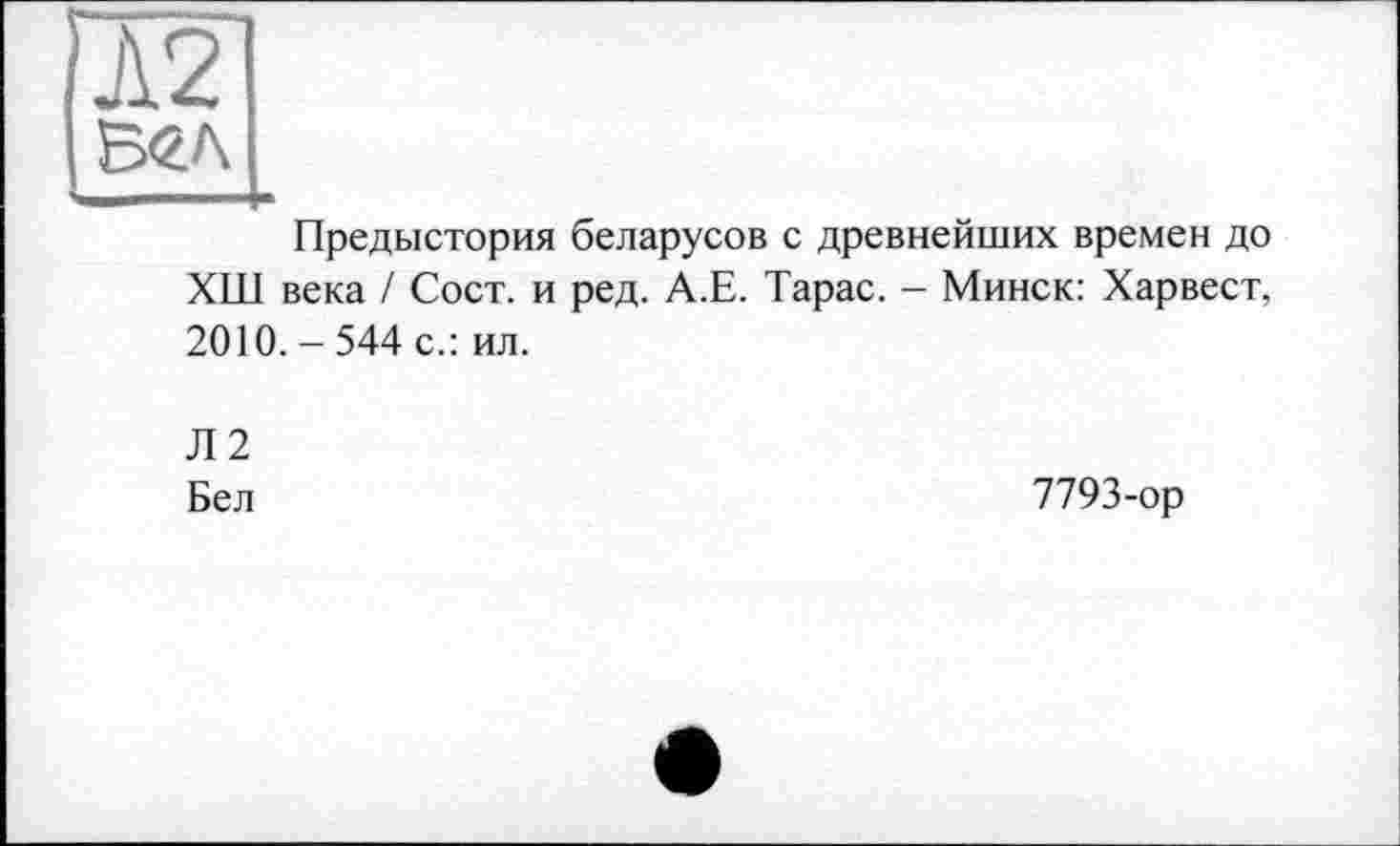 ﻿[Ä2
Б<гл
Предыстория беларусов с древнейших времен до ХШ века / Сост. и ред. А.Е. Тарас. - Минск: Харвест, 2010.-544 с.: ил.
Л2
Бел
7793-ор